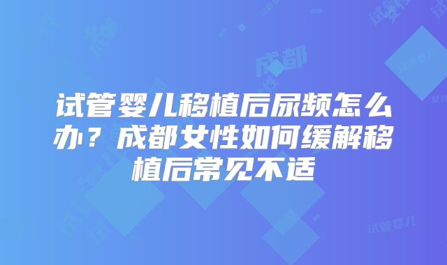 试管婴儿移植后尿频怎么办？成都女性如何缓解移植后常见不适