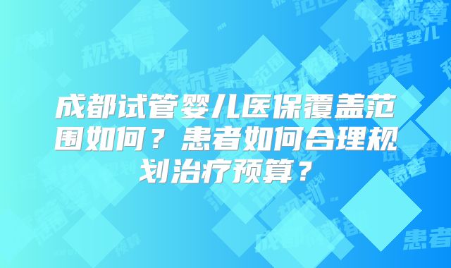 成都试管婴儿医保覆盖范围如何？患者如何合理规划治疗预算？