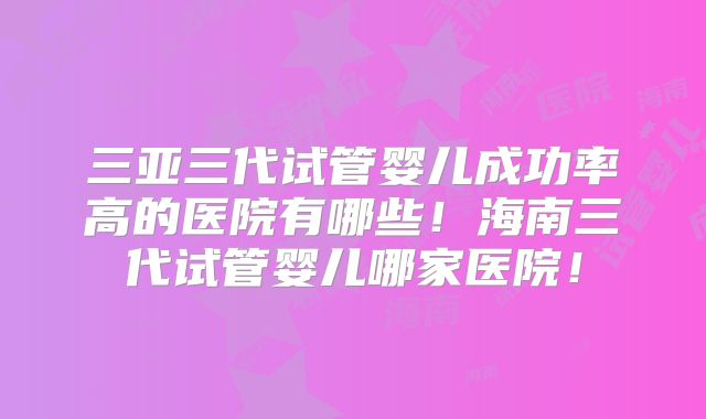 三亚三代试管婴儿成功率高的医院有哪些！海南三代试管婴儿哪家医院！