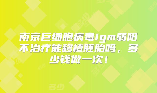 南京巨细胞病毒igm弱阳不治疗能移植胚胎吗,多少钱做一次!
