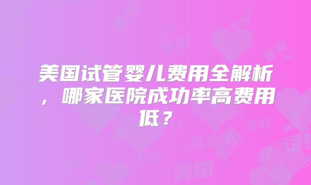 美国试管婴儿费用全解析，哪家医院成功率高费用低？
