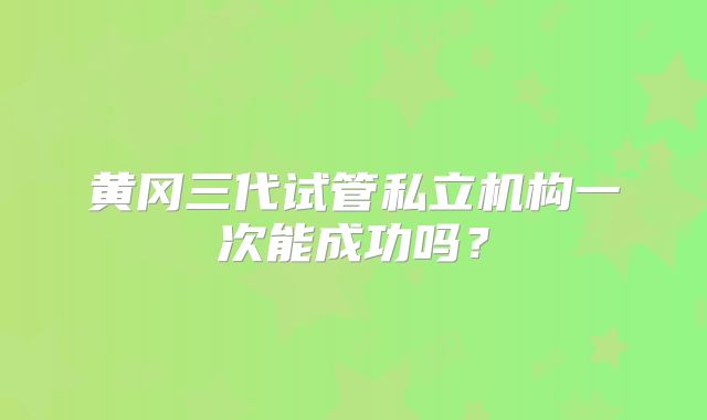 黄冈三代试管私立机构一次能成功吗?