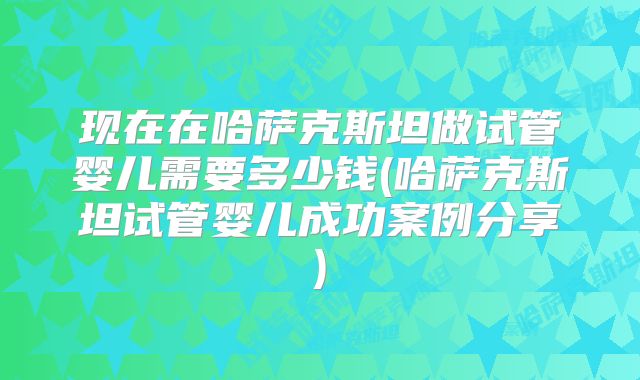 现在在哈萨克斯坦做试管婴儿需要多少钱(哈萨克斯坦试管婴儿成功案例分享)