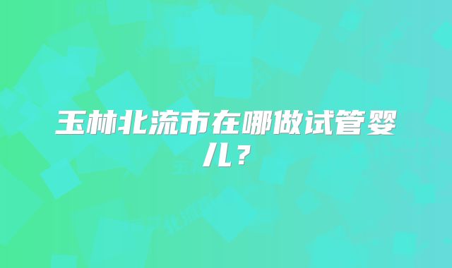 玉林北流市在哪做试管婴儿？
