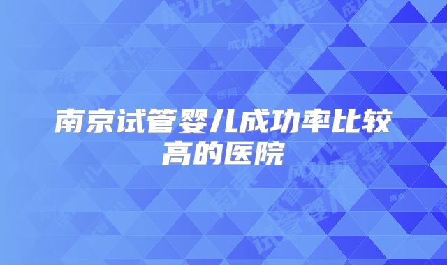 南京试管婴儿成功率比较高的医院