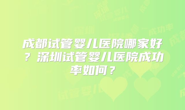 成都试管婴儿医院哪家好？深圳试管婴儿医院成功率如何？