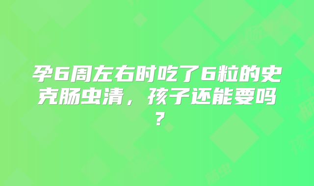 孕6周左右时吃了6粒的史克肠虫清,孩子还能要吗?