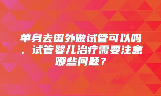 单身去国外做试管可以吗，试管婴儿治疗需要注意哪些问题？
