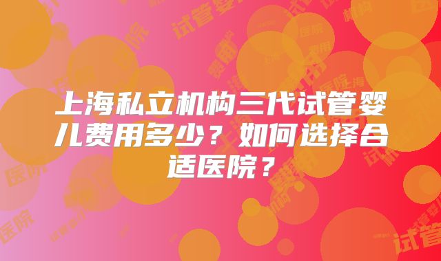上海私立机构三代试管婴儿费用多少？如何选择合适医院？