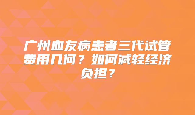 广州血友病患者三代试管费用几何？如何减轻经济负担？