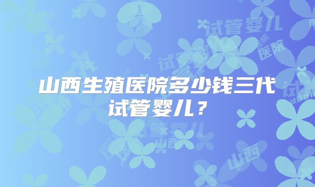 山西生殖医院多少钱三代试管婴儿？