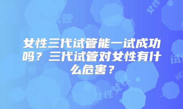 女性三代试管能一试成功吗？三代试管对女性有什么危害？