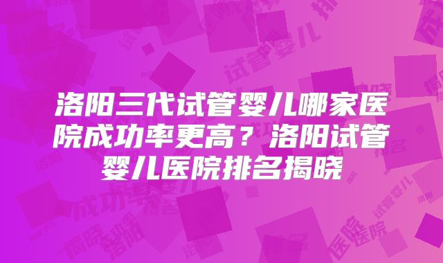洛阳三代试管婴儿哪家医院成功率更高？洛阳试管婴儿医院排名揭晓