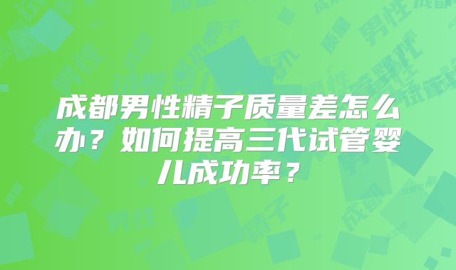 成都男性精子质量差怎么办？如何提高三代试管婴儿成功率？