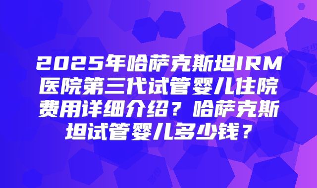 2025年哈萨克斯坦IRM医院第三代试管婴儿住院费用详细介绍？哈萨克斯坦试管婴儿多少钱？