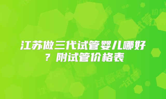 江苏做三代试管婴儿哪好？附试管价格表