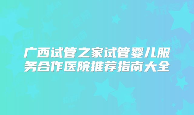 广西试管之家试管婴儿服务合作医院推荐指南大全