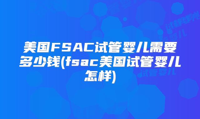 美国FSAC试管婴儿需要多少钱(fsac美国试管婴儿怎样)
