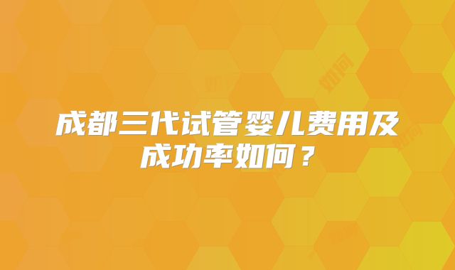 成都三代试管婴儿费用及成功率如何？
