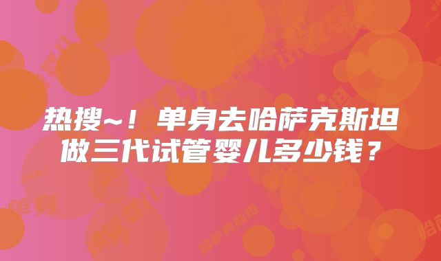 热搜~！单身去哈萨克斯坦做三代试管婴儿多少钱？