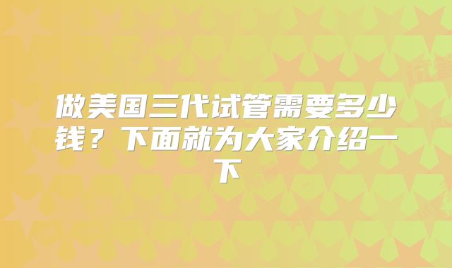 做美国三代试管需要多少钱?下面就为大家介绍一下