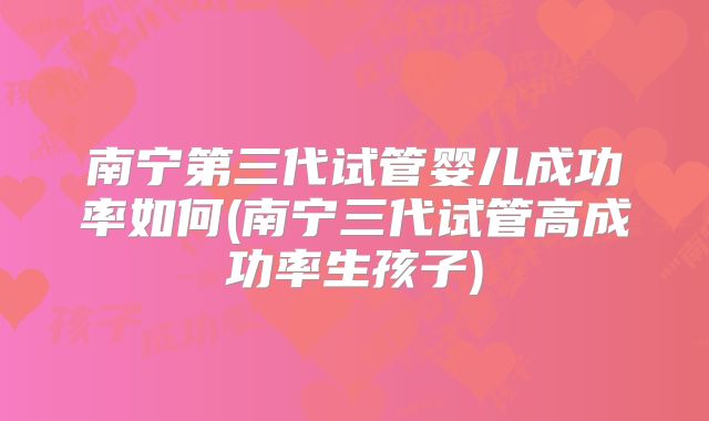 南宁第三代试管婴儿成功率如何(南宁三代试管高成功率生孩子)