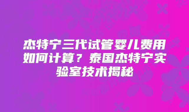 杰特宁三代试管婴儿费用如何计算？泰国杰特宁实验室技术揭秘