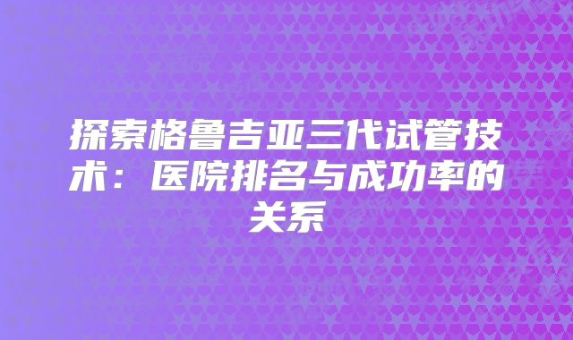 探索格鲁吉亚三代试管技术：医院排名与成功率的关系
