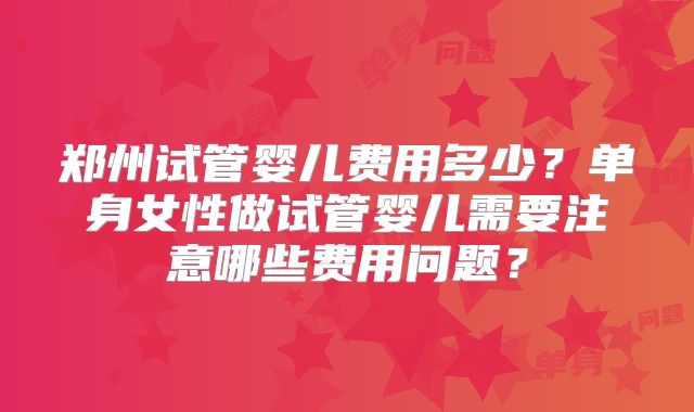 郑州试管婴儿费用多少？单身女性做试管婴儿需要注意哪些费用问题？