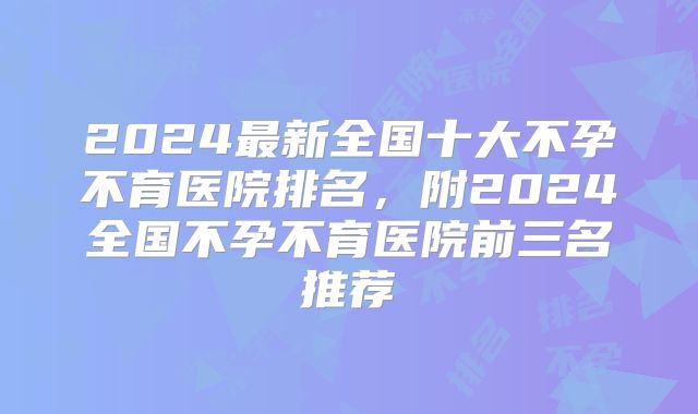 2024最新全国十大不孕不育医院排名，附2024全国不孕不育医院前三名推荐