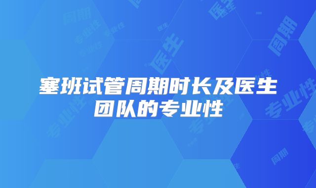 塞班试管周期时长及医生团队的专业性