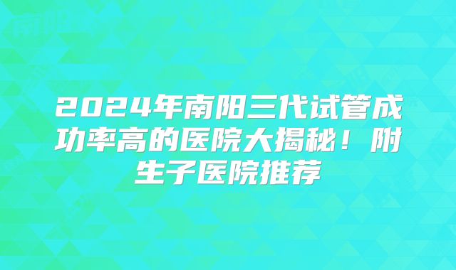 2024年南阳三代试管成功率高的医院大揭秘！附生子医院推荐