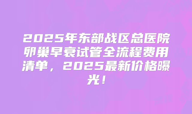 2025年东部战区总医院卵巢早衰试管全流程费用清单,2025最新价格曝光!