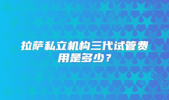 拉萨私立机构三代试管费用是多少？