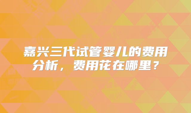 嘉兴三代试管婴儿的费用分析，费用花在哪里？