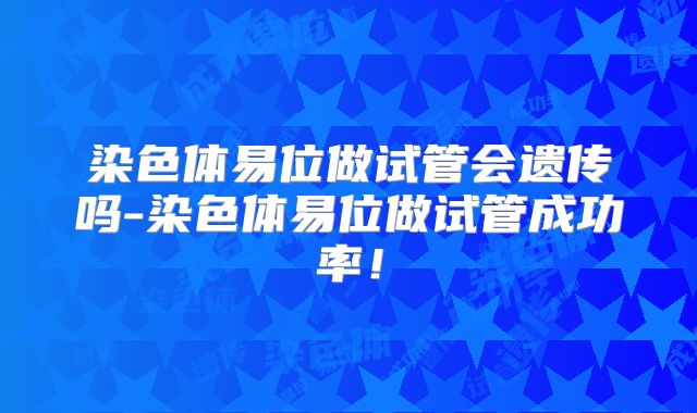 染色体易位做试管会遗传吗-染色体易位做试管成功率！