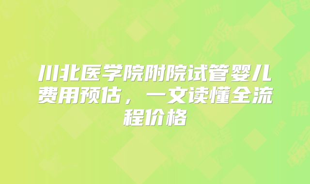 川北医学院附院试管婴儿费用预估，一文读懂全流程价格