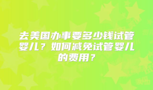 去美国办事要多少钱试管婴儿？如何减免试管婴儿的费用？