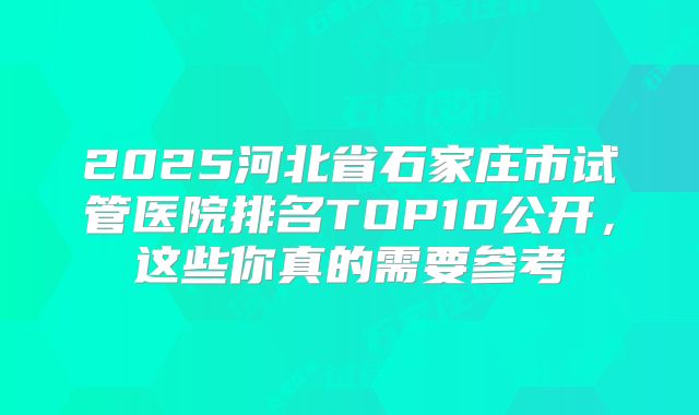 2025河北省石家庄市试管医院排名TOP10公开，这些你真的需要参考