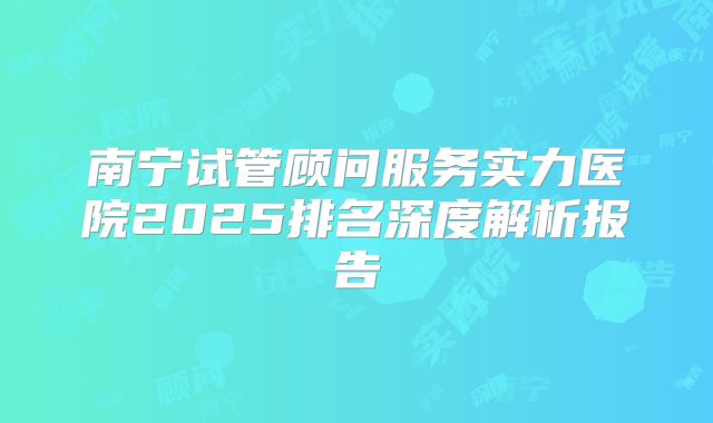 南宁试管顾问服务实力医院2025排名深度解析报告