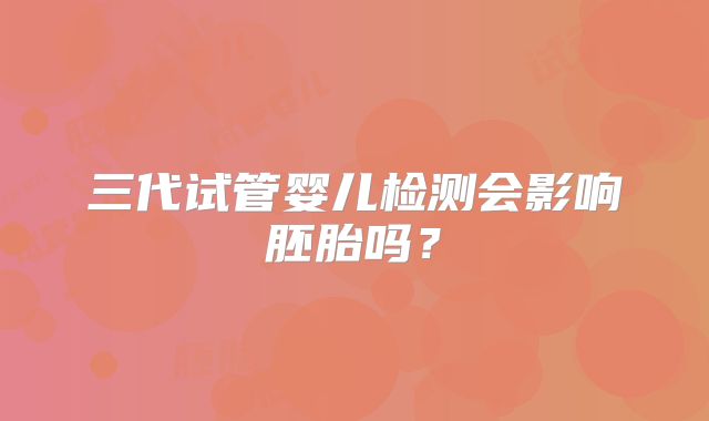 三代试管婴儿检测会影响胚胎吗？