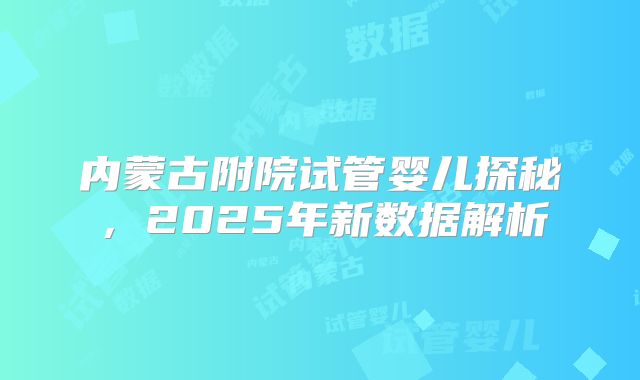 内蒙古附院试管婴儿探秘，2025年新数据解析