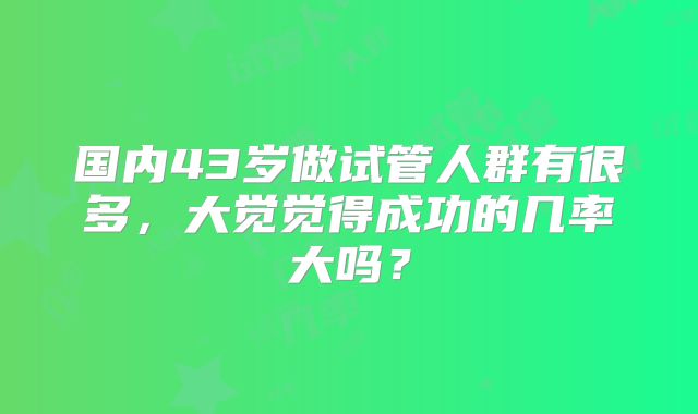 国内43岁做试管人群有很多,大觉觉得成功的几率大吗?