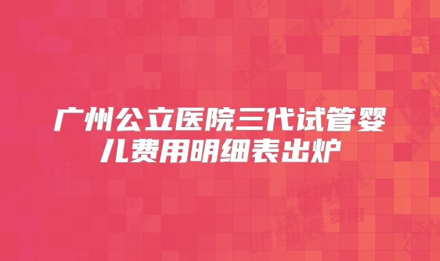 广州公立医院三代试管婴儿费用明细表出炉