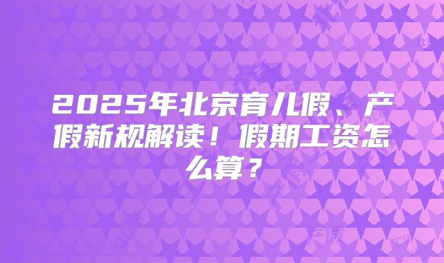 2025年北京育儿假、产假新规解读!假期工资怎么算?