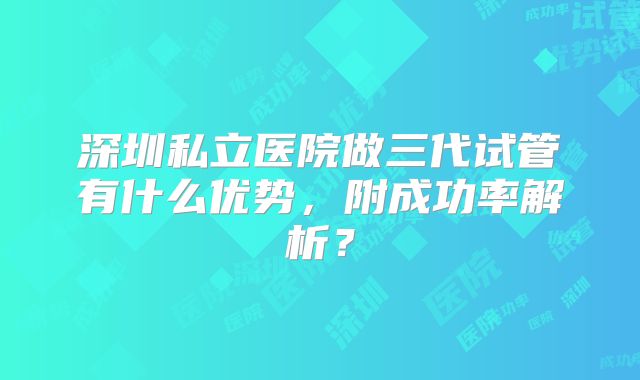 深圳私立医院做三代试管有什么优势，附成功率解析？