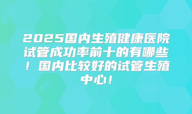 2025国内生殖健康医院试管成功率前十的有哪些！国内比较好的试管生殖中心！