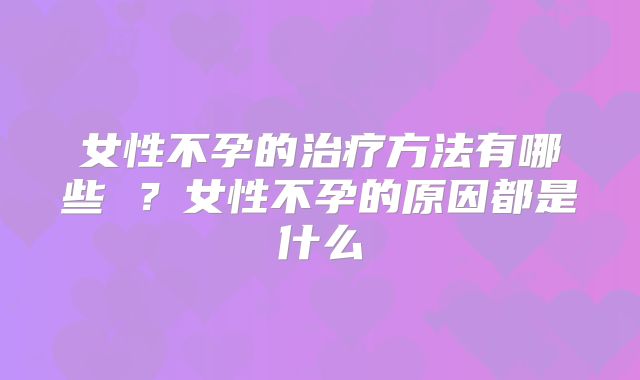 女性不孕的治疗方法有哪些 ？女性不孕的原因都是什么