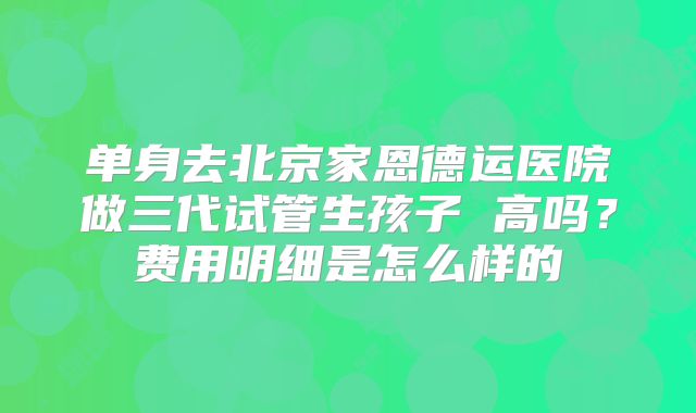 单身去北京家恩德运医院做三代试管生孩子 高吗?费用明细是怎么样的