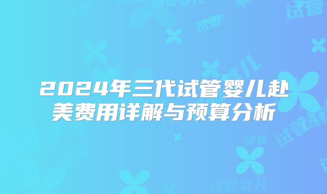 2024年三代试管婴儿赴美费用详解与预算分析
